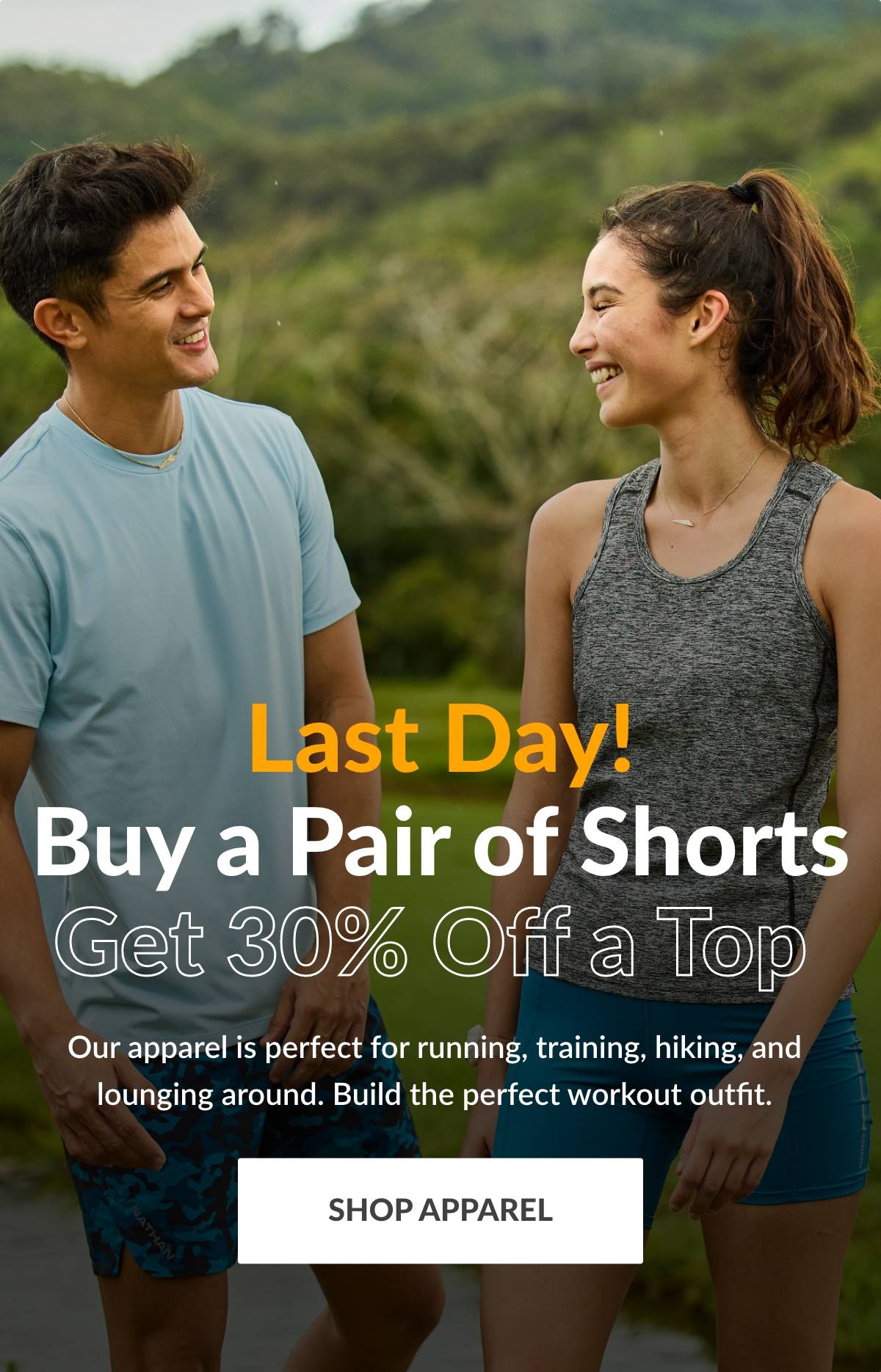 Last Day! Buy a Pair of Shorts, Get 30% off a Top. Our apparel is perfect for running, training, hiking, and lounging around. Build the perfect workout outfit. SHOP APPAREL