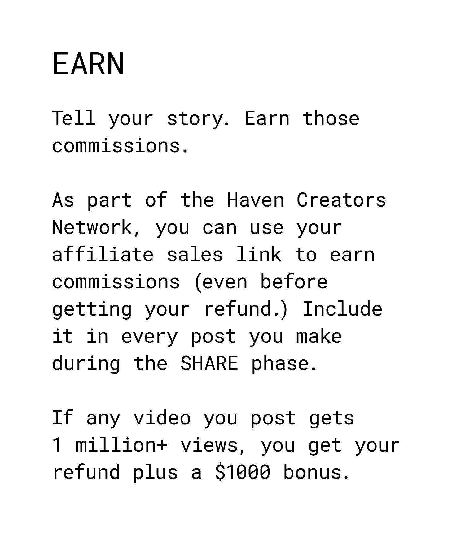 Earn. Tell your story. Earn those commissions. As part of the Haven Creators Network, you can use your affiliate sales link to earn commissions (even before getting your refund.) Include it in every post you make during the SHARE phase. If any video you post gets 1 million+ views, you get your refund plus a $1000 bonus.