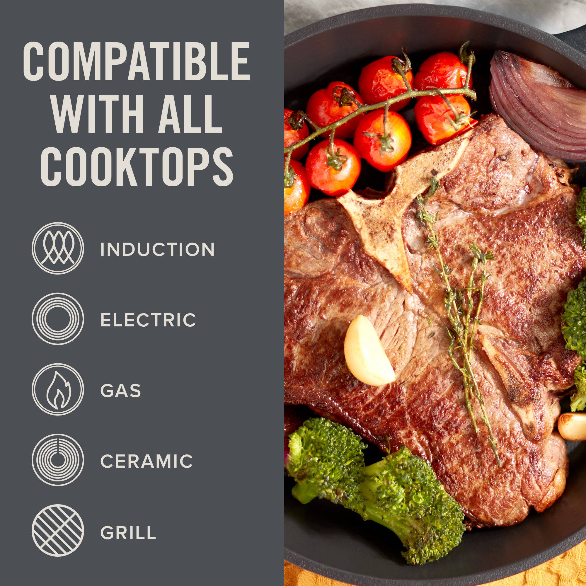 Compatible with all cooktops, induction, electric, gas, ceramic, and grill.