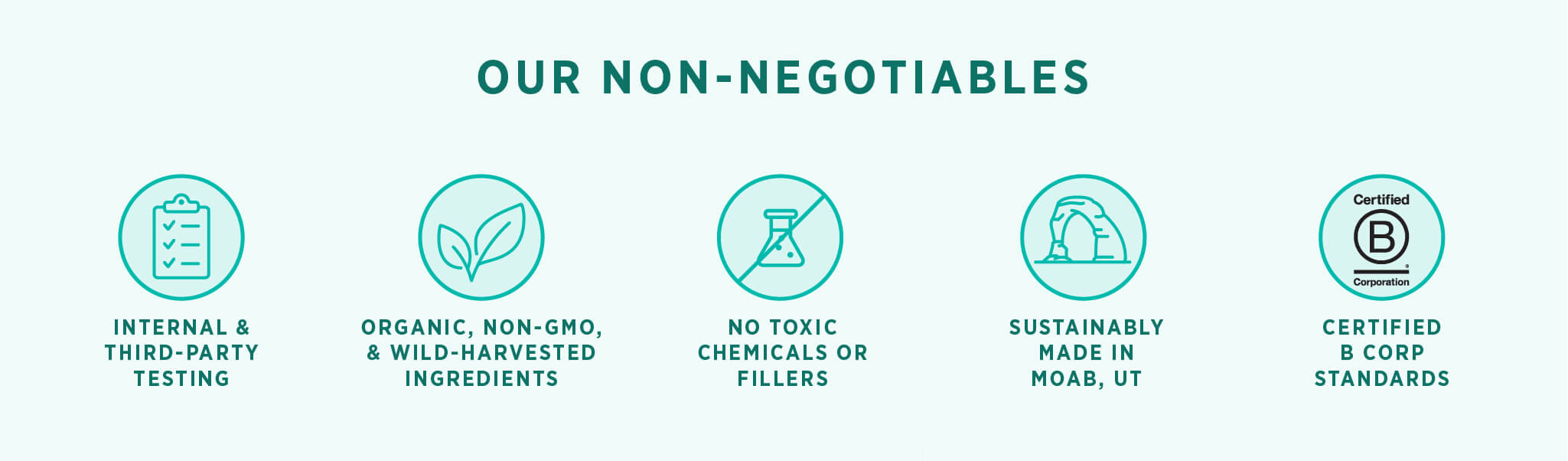 Our non-negotiables: internal and third-party testing. Organic , non-GMO, and wild-harvested ingredients. No toxic chemicals or fillers. Sustainably made in Moab, UT. Certified B Corp Standards.