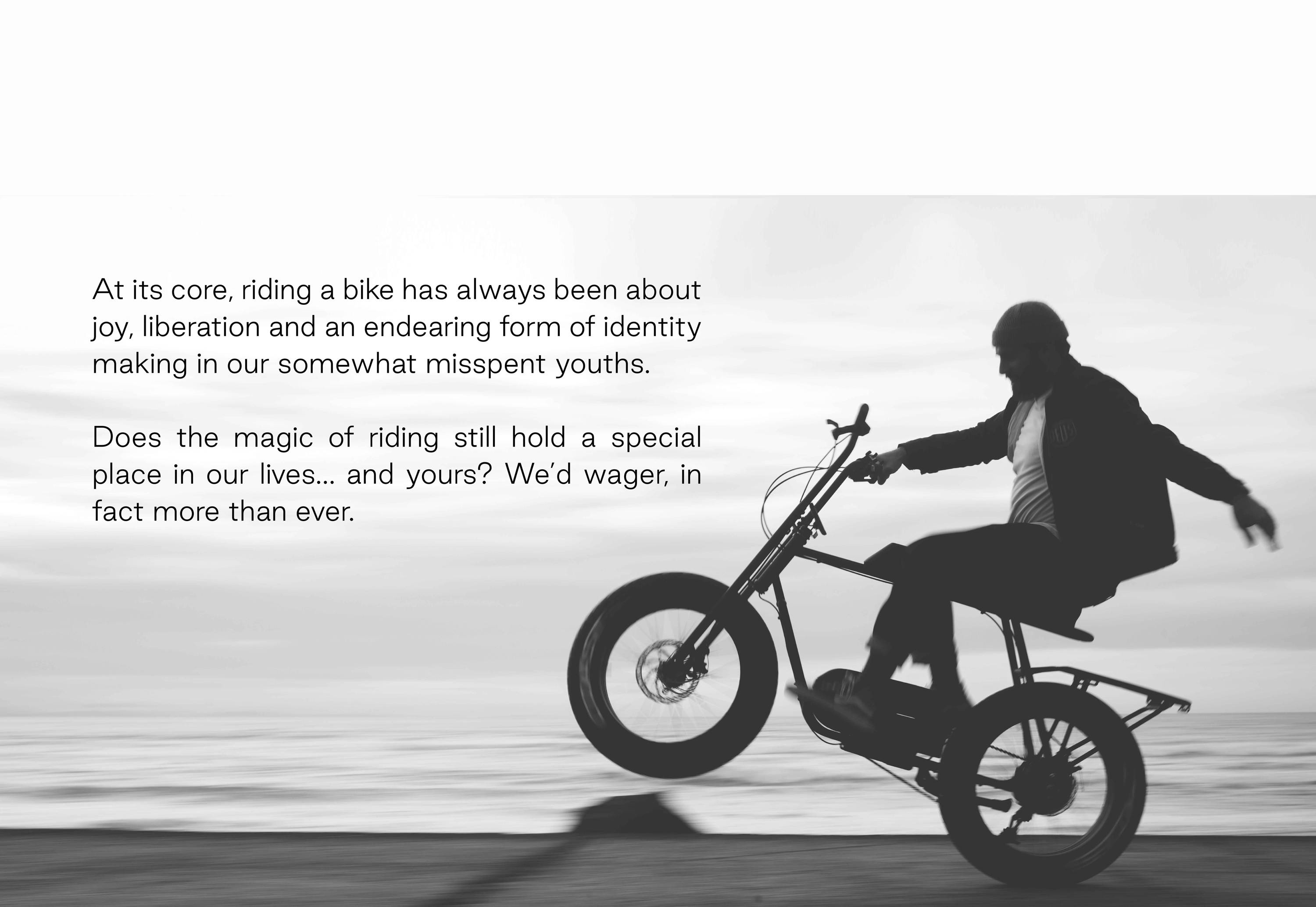 At its core, riding a bike has always been about joy, liberation and an endearing form of identity making in our somewhat misspent youths.  Does the magic of riding still hold a special place in our lives… and yours? We’d wager, in fact more than ever. 