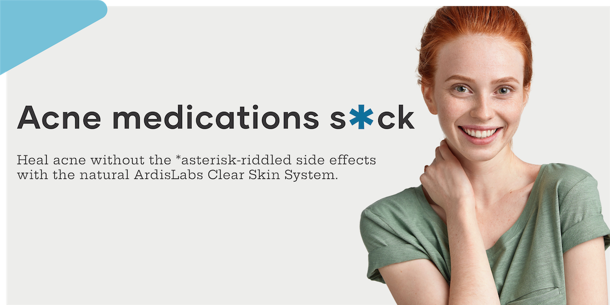 Acne medications suck. Heal acne without the *asterisk-riddled side effects with the natural ArdisLabs Clear Skin System.