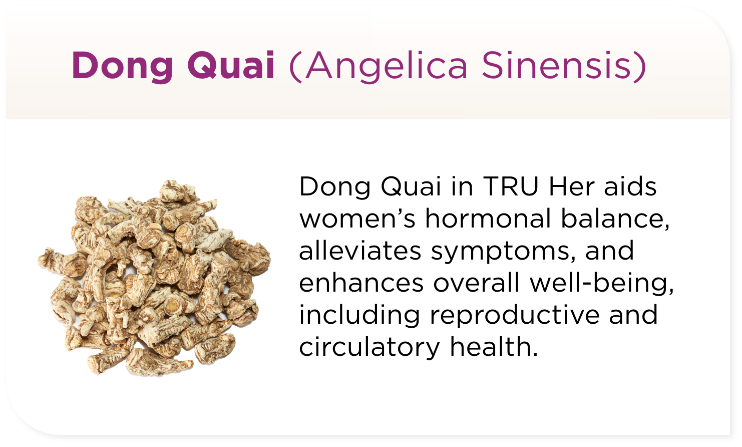 Dong Quai in TRU Her aids women’s hormonal balance, alleviates symptoms, and enhances overall well-being, including reproductive and circulatory health.