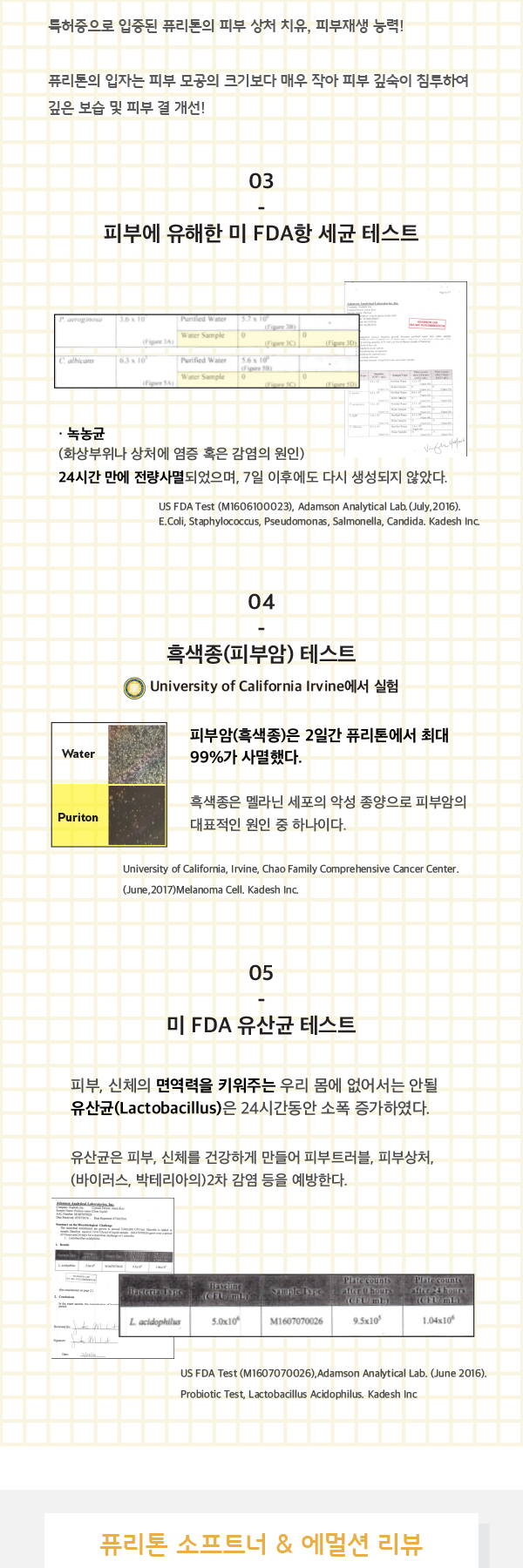 특허증으로 입증된 퓨리톤의 피부 상처 치유, 피부재생 능력 퓨리톤의 입자는 피부 모공의 크기보다 매우 작아 피부 깊숙이 침투하여 깊은 보습 및 피부결 개선 피부에 유해한 미 fda항 세균 테스트 농녹균 화상부위나 상처에 염증 혹은 감염의 원인 흑색종 피부암 테스트 2일간 퓨리톤에서 최대 99%가 사멸했다  흑색종은 멜라닌 세포의 악선 종양으로 피부암의 대표적인 원인중 하나이다 미 fda유산균 테스트 피부, 신체의 면역력을 키워주는 우리 몸에 없어서는 안될 유산균은 24시간동안 소폭증가하였다 유산균은 피부, 신체를 건강하게 만들어 피부 트러블, 피부 상처, 바이러스 박테라아의 2차 감염들을 예방한다 퓨리톤 소프트너 이멀션 리뷰