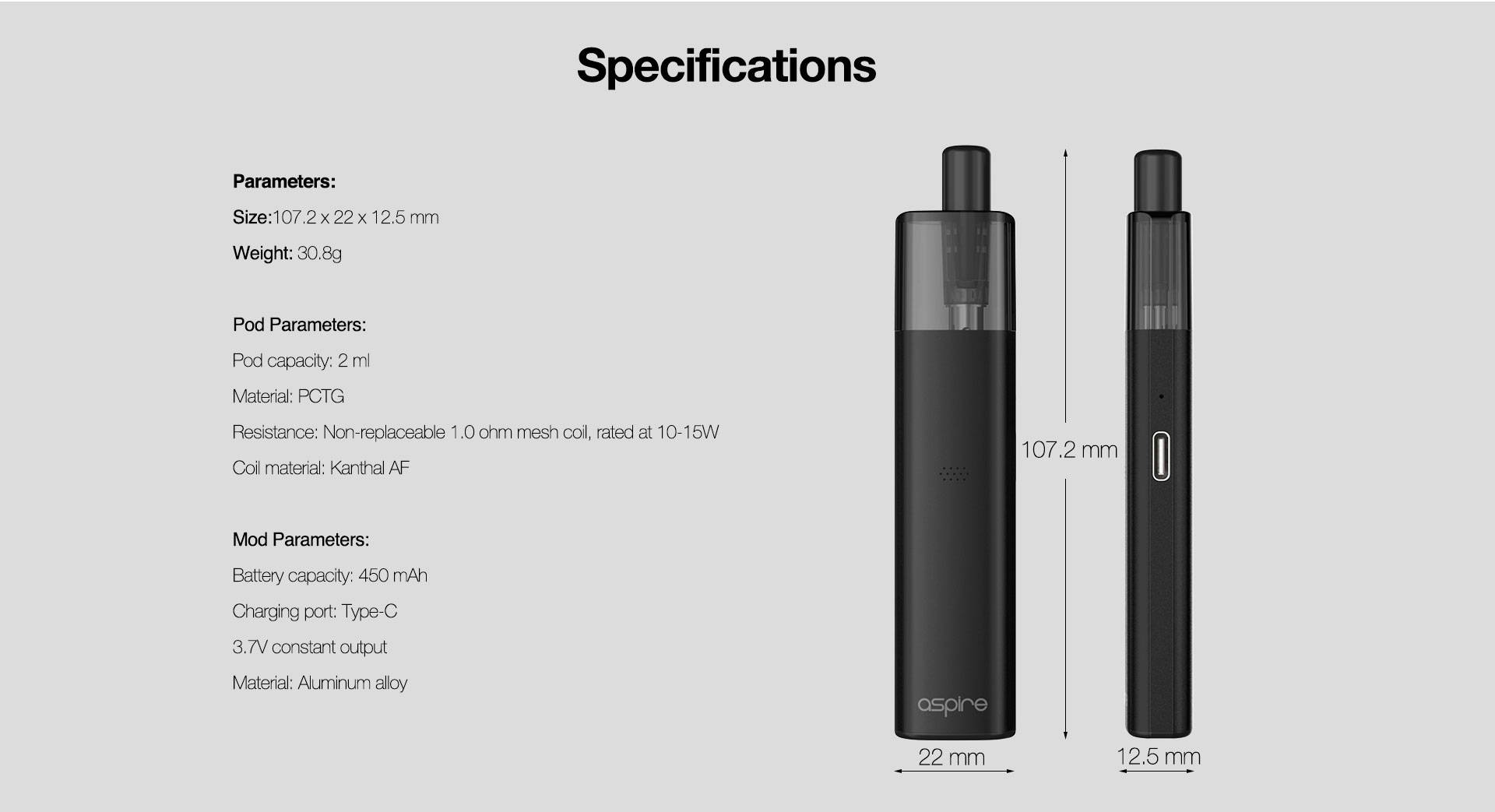 Parameters:  Size:107.2 x 22 x 12.5 mm  Weight: 30.8g  Pod Parameters: Pod capacity: 2 ml Material: PCTG Resistance: Non-replaceable 1.0 ohm mesh coil, rated at 10-15W Coil material: Kanthal AF  Mod Parameters: Battery capacity: 450 mAh Charging port: Type-C 3.7V constant output Material: Aluminum alloy