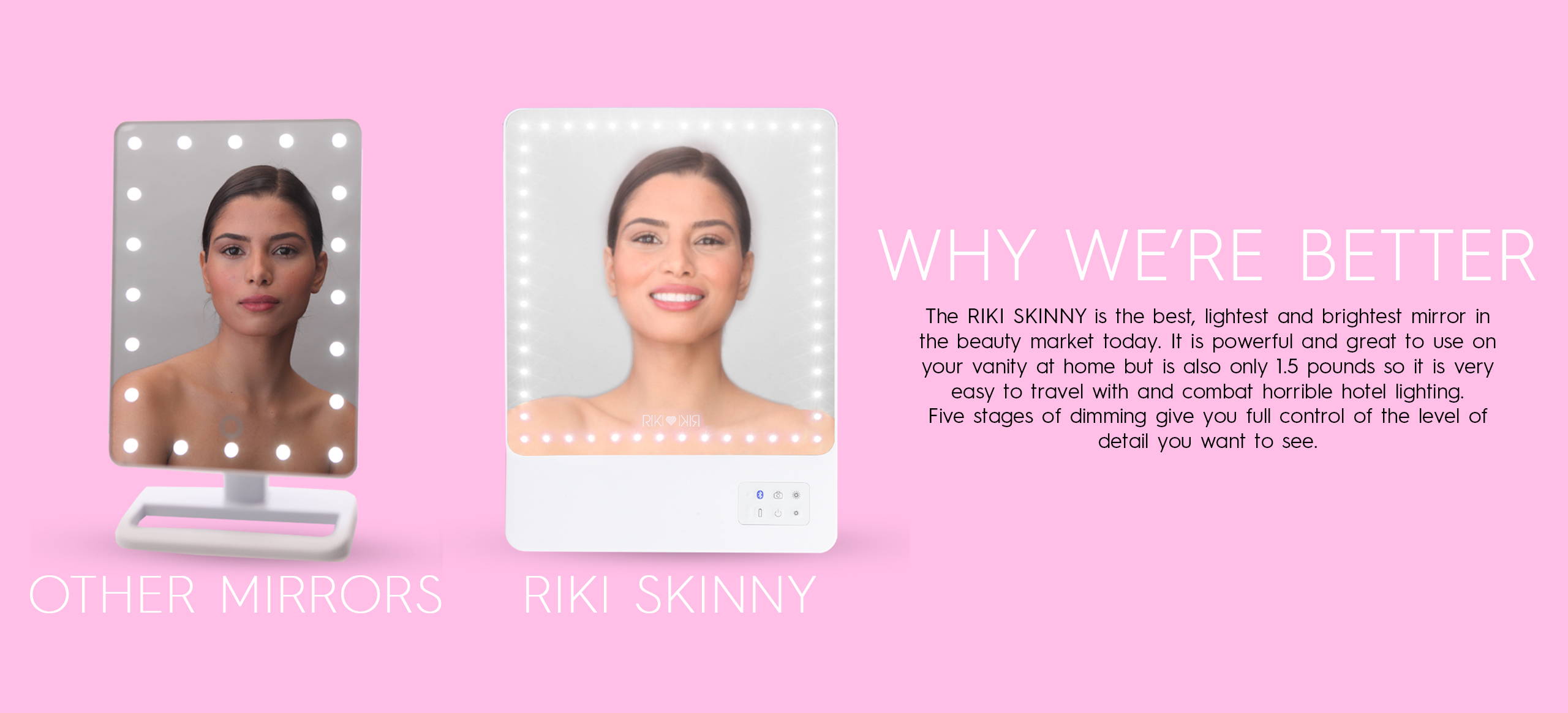 The RIKI SKINNY is the best, lightest and brightest mirror in the beauty market.