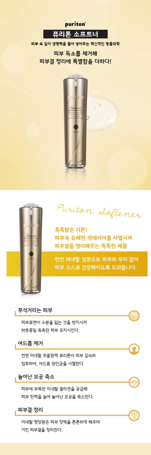퓨리톤 소프트너 피부속 깊이 생명력을 불어 넣어주는 혁신적인 광물의학 피부 독소를 제거해 피부결 정리에 특별함을 더하다 촉촉함은 기본 피부속 유해한 박테리아를 사멸시켜 피부결을 정리해주는 똑똑한 제품 천연 미네랄 성분으로 피부의 무리없이 피부 스스로 건강해지도록 도와줍니다 푸석거리는 피부 피부표면이 수분을 잃는 것을 방지시켜 하루종일 촉촉한 피부 유지시킨다 여드름 제거 천연 미네랄 추출원액 퓨리톤이 피부 깊숙히 침투하여, 여드름 원인균을 사멸한다 늘어난 모공 축소 피부에 부족한 미네랄 콜라겐을 공급해 피부탄력을 높여 늘어난 모공을 축소한다 피부결 정리 미네랄 영양분은 피부 장벽을 튼튼하게 해주며 거친 피부결을 정리한다