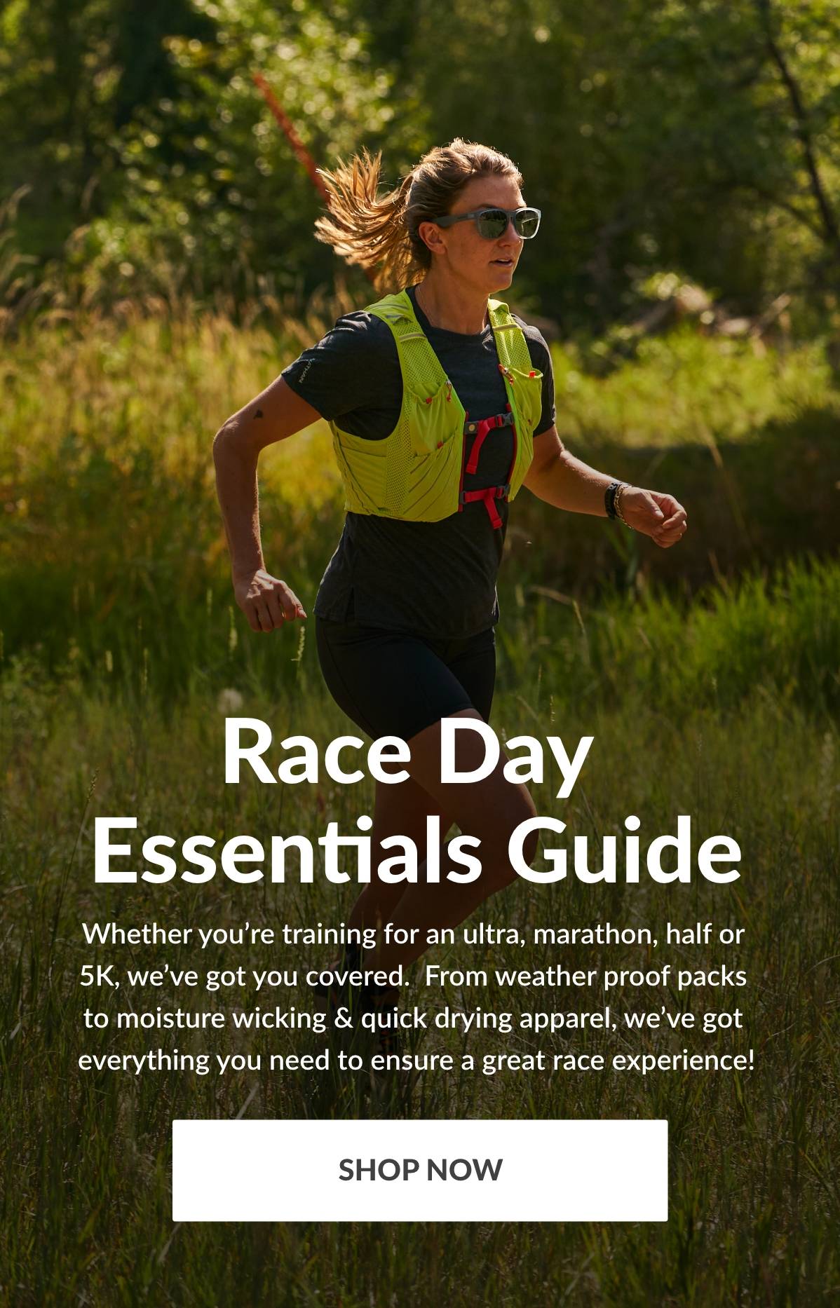Race Day Essentials Guide. Whether you're training for an ultra, marathon, half or 5k, we've got you covered. From weather proof packs to moisture wicking & quick drying apparel, we've got everything you need to ensure a great race experience! SHOP NOW