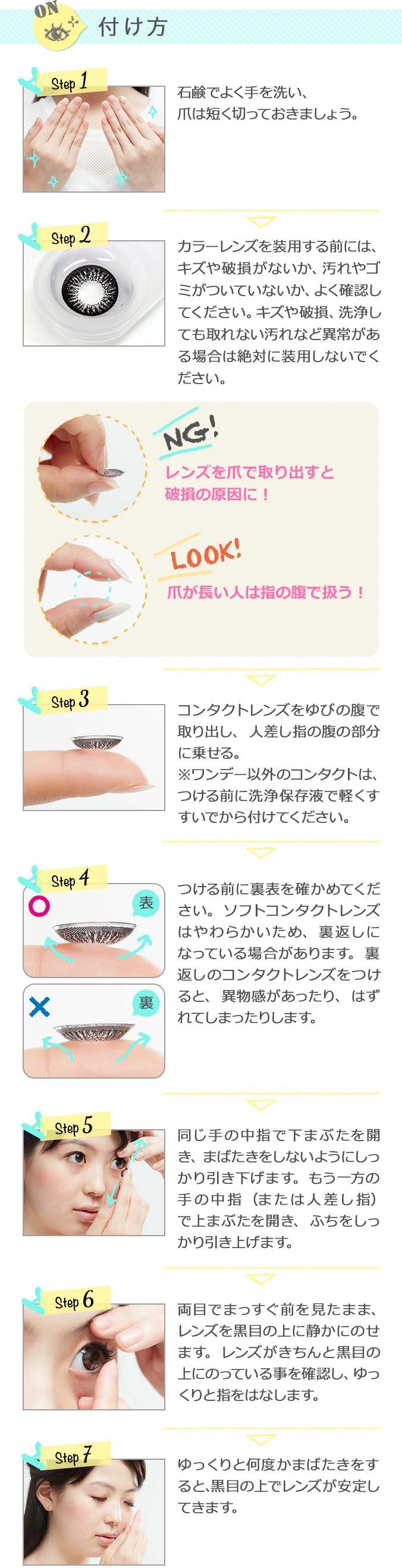 カラコンの正しい付け方を解説します。,Step1,石鹸でよく手を洗い、爪は短く切っておきましょう。,Step2,レンズを装用する前には、傷や破損がないか、汚れやゴミがついていないか、よく確認してください。,Step3,コンタクトレンズをゆびの腹で取り出し、人差し指の腹の部分に乗せる。,Step4,つける前に裏表を確かめてください。,Step5,同じ手の中指で下まぶたを開き、もう一方の中指（または人差し指）で上まぶたを開きます。,Step6,両目でまっすぐ前を見たまま、レンズを黒目の上に静かにのせます。,Step7,ゆっくりと何度かまばたきをすると、黒目の上でレンズが安定します。