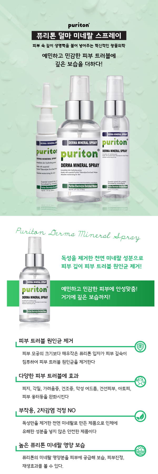Puriton 퓨리톤 덜마 미네랄 스프레이 피부속 깊이 생명력을 불어 넣어주는 혁신적인 광물 의학 예민하고 민감한 피부 트러블레 깊은 보습을 더하다  독성을 제거한 천연 미네랄 성분으로 피부 깊이 피부 트러블 원인균 제거 예민하고 민감한 피부에 안성맞춤 거기에 깊은 보습까지  피부 트러블 원인균 제거 피부 모공의 크기보다 매우 작은 퓨리톤 입자가 피부 깊숙이 침투하여 피부 트러블 원인균을 제거한다 다양한 피부 트러블에 효과 피지 각질 가려움증 건조증 악성여드름 건선피부 아토피 피부 흉터등을 완화시킨다 부작용 2차감염 걱정 no독성만을 제거한 천연 미네랄로 만든 제품으로 인체에 유해한 성분을 넣지 않은 안전한 제품이다 높은 퓨리톤 미네랄 영양 보습 퓨리톤의 미네랄 영양분을 피부네 공급해 보습 피부진정 재생 효과를 볼 수 있다 