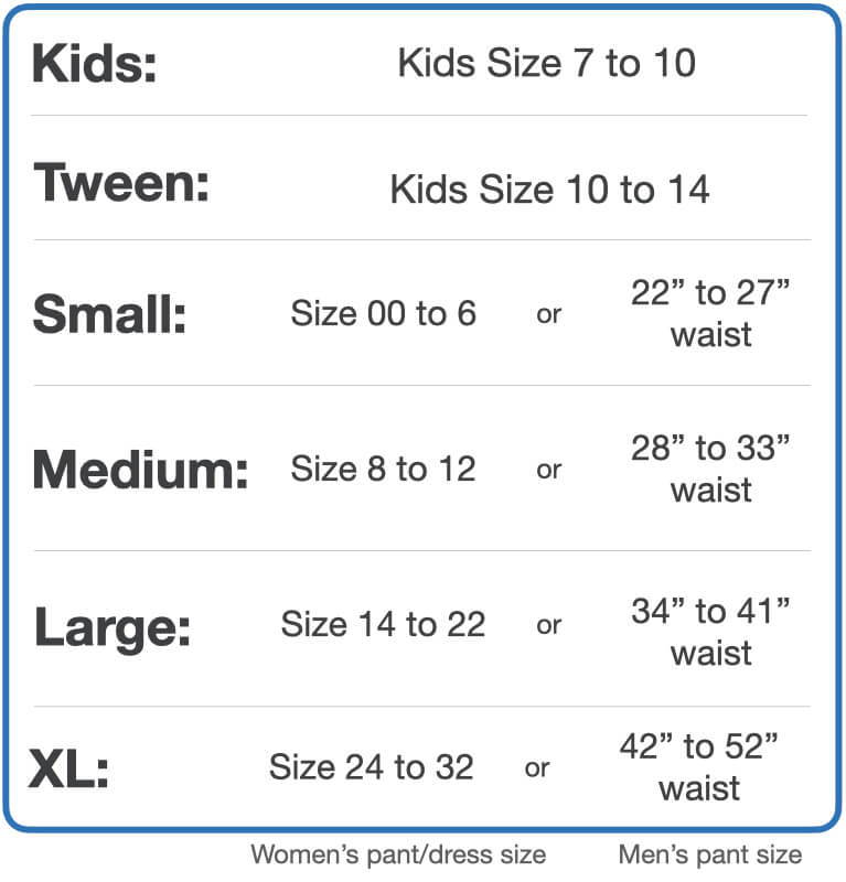 Sizing chart - Childrens size 7 to 10, choose Kids. Children size 10 to 14, choose Tween. size 00 to size 6 (women’s) and 22 inch to 27 in waist (men’s), choose small. Size 8 to 12 (women’s) or 28 inch to 33 inch (men’s)  choose medium. Size 14 to 22 (women’s) or 34 inch to 41 inch (men’s) choose large. Size 24 to 32 (women’s) or 42 inch to 52 inch (men’s) choose XL.
