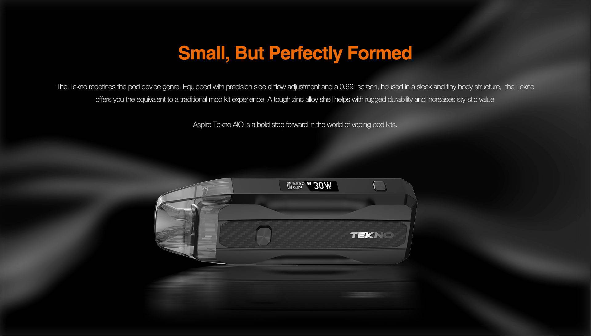 Though Small, Perfectly Formed  The Tekno redefines the pod device genre. Equipped with precision side airflow adjustment and a 0.69” screen, housed in a sleek and tiny body structure, offering you the equivalent to a traditional mod kit experience. A tough zinc alloy shell helps with rugged durability and increases stylistic value. Aspire Tekno AIO pod changes the expectations of pod device vapers rapidly.