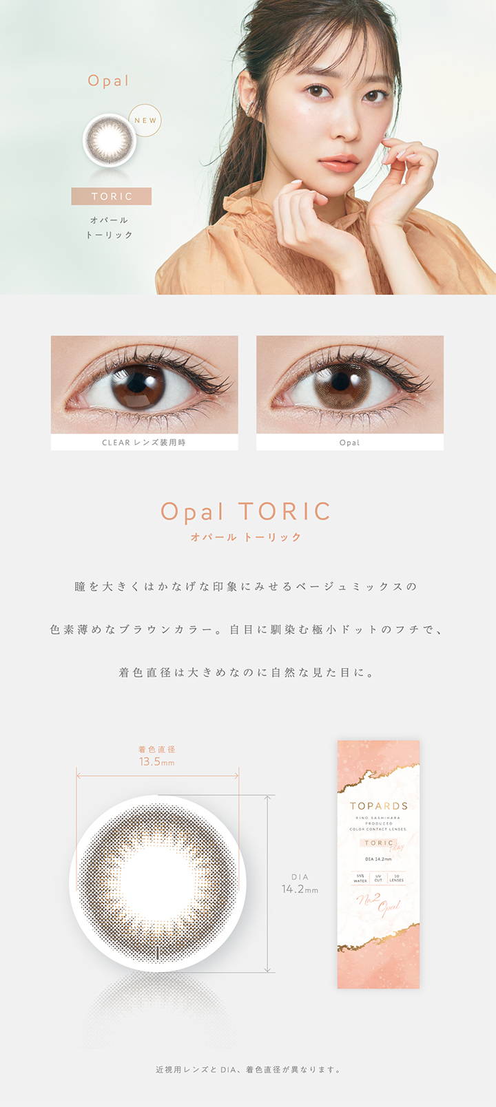 【乱視用:乱視度数:-1.25D】 Opal TORIC(オパールトーリック),新色,瞳を大きくはかなげな印象にみせるベージュミックスの色素薄めなブラウンカラー。自目になじむ極小ドットのフチで、直色直径は大きめなのに自然な見た目に。,着色直径13.5mm,DIA14.2mm|TOPARDS TORIC(トパーズトーリック)コンタクトレンズ