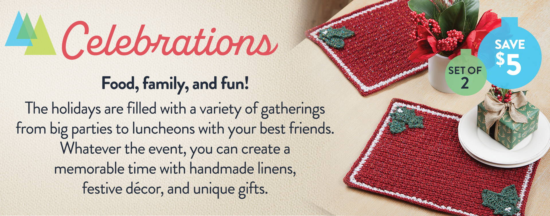 Celebrations - Food, family, and fun! The holidays are filled with a variety of gatherings from big parties to luncheons with your best friends. Whatever the event, you can create a memorable time with handmade linens, festive décor, and unique gifts.