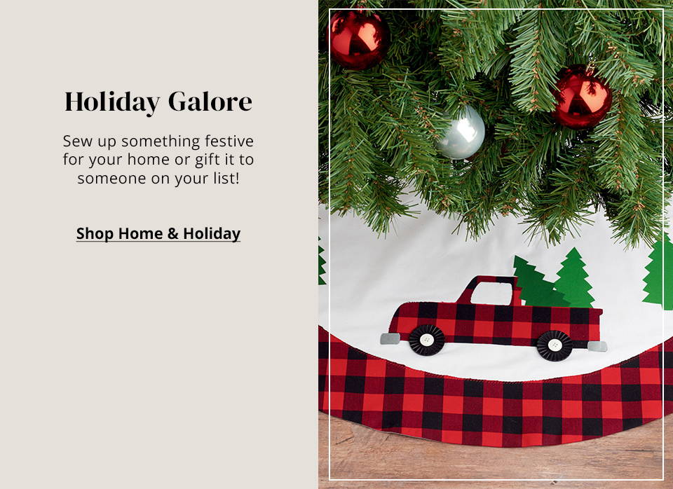 Holiday Galore Sew up something festive for your home or gift it to someone on your list! Shop Home & Holiday