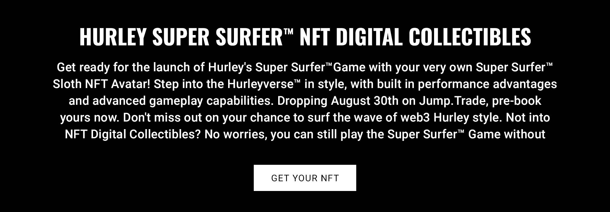 HURLEY SUPER SURFER NFT DIGITAL COLLECTIBLES  Get ready for the launch of Hurley's Super SurferTM Game with your very own Super Surfer Sloth NFT Avatar! Step into the Hurleyverse™ in style, with built in performance advantages and advanced gameplay capabilities. Dropping August 30th on Jump.Trade, pre-book yours now. Don't miss out on your chance to surf the wave of web3 Hurley style. Not into NFT Digital Collectibles? No worries, you can still play the Super SurferTM Game without one.  CTA: GET YOUR NFT