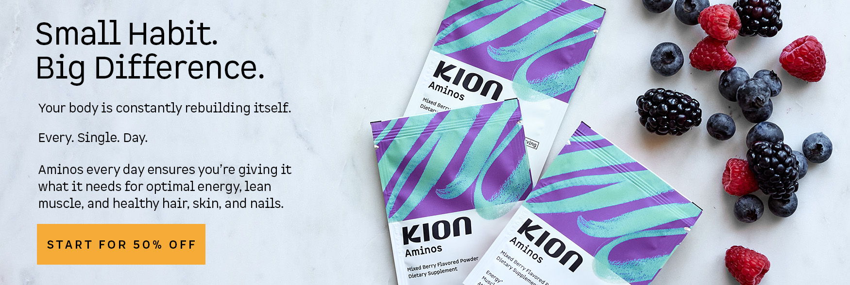 Small Habit. Big Difference. Your body is constantly rebuilding itself. Every. Single. Day. Aminos every day ensures you’re giving it what it needs for optimal energy, lean muscle, and healthy hair, skin, and nails. Start for 50% off. Kion Aminos Mixed Berry flavored powder dietary supplement packets with fresh berries.