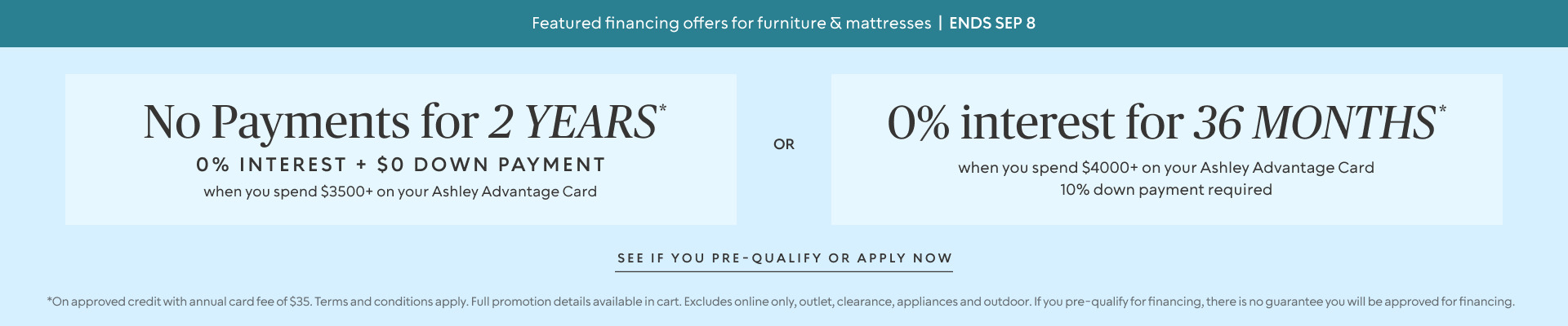 Ends Sept 8: No Payments for 2 Years* when you spend $3,500+ OR No interest for 36 Months* when you spend $4,000+ & 10% down payment requiredon your Ashley Advantage Card 