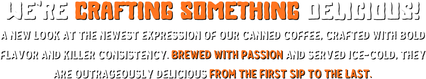 We're crafting something delicious! A new look at the newest expression of our canned coffee, crafted with bold flavor and killer consistency. Brewed with passion and served ice-cold, they are outrageously delicious from the first sip to the last.