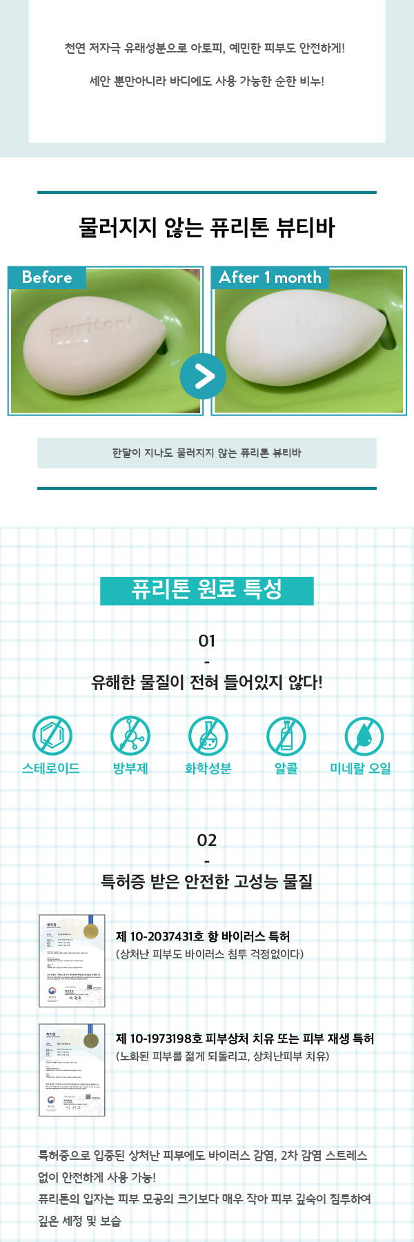 천연 저자극 유래성분으로 아토피 예민한 피부도 안전하게 세안 뿐만아니라 바디에도 사용 가능한 순한비누 물러지지 않는 퓨리톤 뷰티바 퓨리톤 원료 특성 유해한 물질이 전혀 들어있지 않다 스테로이드 방부제 화학성분 알콜 미네랄 오일 특허증을 받은 안전한 고성능 물질 항바이러스 특허 상처난 피부도 바이러스 침투 걱정 없이  피부상처 치유 또는 피부 재생 특허 노화된 피부를 젊게 되돌리고 상처난 피부 치유 특허증으로 입증된 청처난 피부에도 바이러스 감염 2차 감염 스트레스 없이 안전하게 사용 가능 퓨리톤의 입자는 피부 모공의 크기보다 매우작아 피부 깊숙이 침투여가 깊은 세정 및 보습