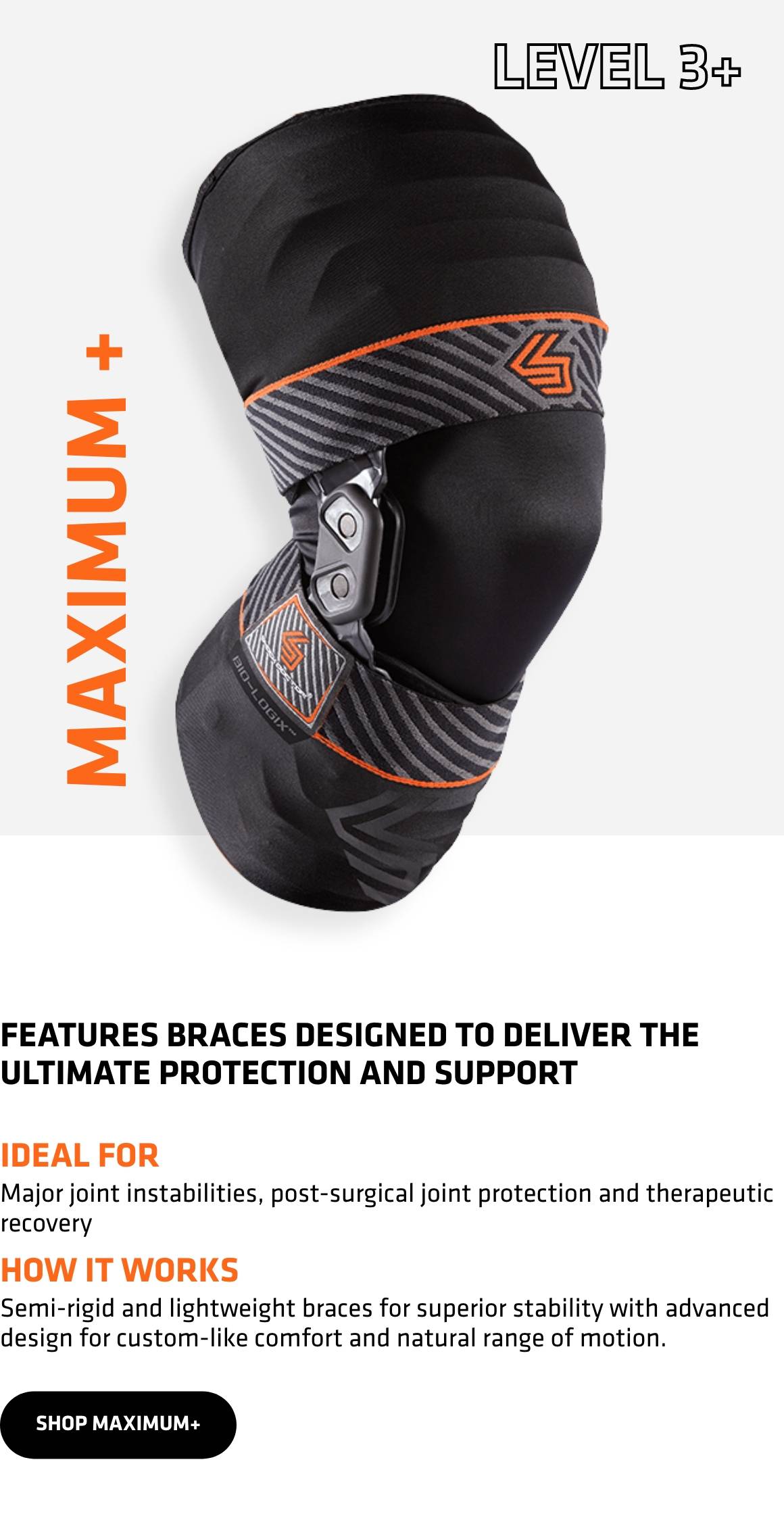 Level 3+ Maximum+. Features braces designed to deliver the ultimate protection and support. Ideal for major joint instabilities, post-surgical joint protection and therapeutic recovery. How it works. Semi-rigid lightweight braces for superior stability and advanced design for custom-like comfort and natural range of motion. SHOP MAXIMUM+