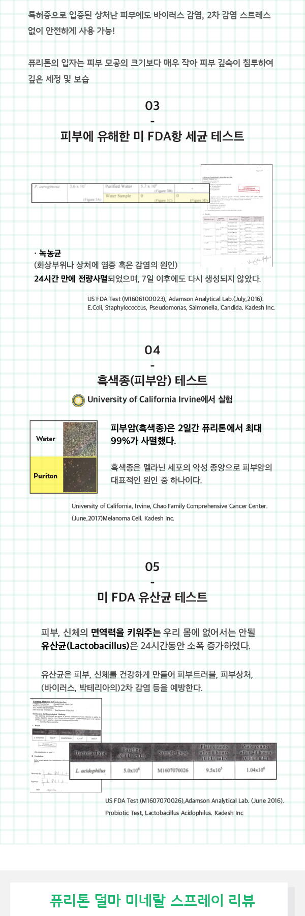 트거증으로 입즌괸 상처난 피부에도 바이러스 감염, 2차감염 스트레스 없이 안전하게 사용가능 퓨리톤의 입자는 피부 모공의 크기보다 매우 작아 피부 깊숙이 침투하여 깊은 세정 및 보습 피부에 유해한 미 fda항 세균 테스트 녹농균 화상부위나 상처에 염증 혹은 감염의 원인 24시간 만에 전량사멸되었으며 7일 이후에도 다시 생성되지 않았다 흑색종 피부암 테스트 2인간 퓨톤에서 최대 99%가 사명했다 흑색종은 멜라닌 세포의 악성 종양으로 피부람의 대표적인 원인 줄 하나이다 미 fd유산균 테스트 피부 신체의 면역력을 키워주는 우리 몸에 없어서는 안될 유산균 lactobacillus 는 24시간동안 소폭 증가하였다 유산균은 피부 신체를 건간하게 만들어 피부트러블 피부상처 바이러스 박테리아의 2차감염등을 예방한다 퓨리톤 덜마 미네랄 스프레이 리뷰
