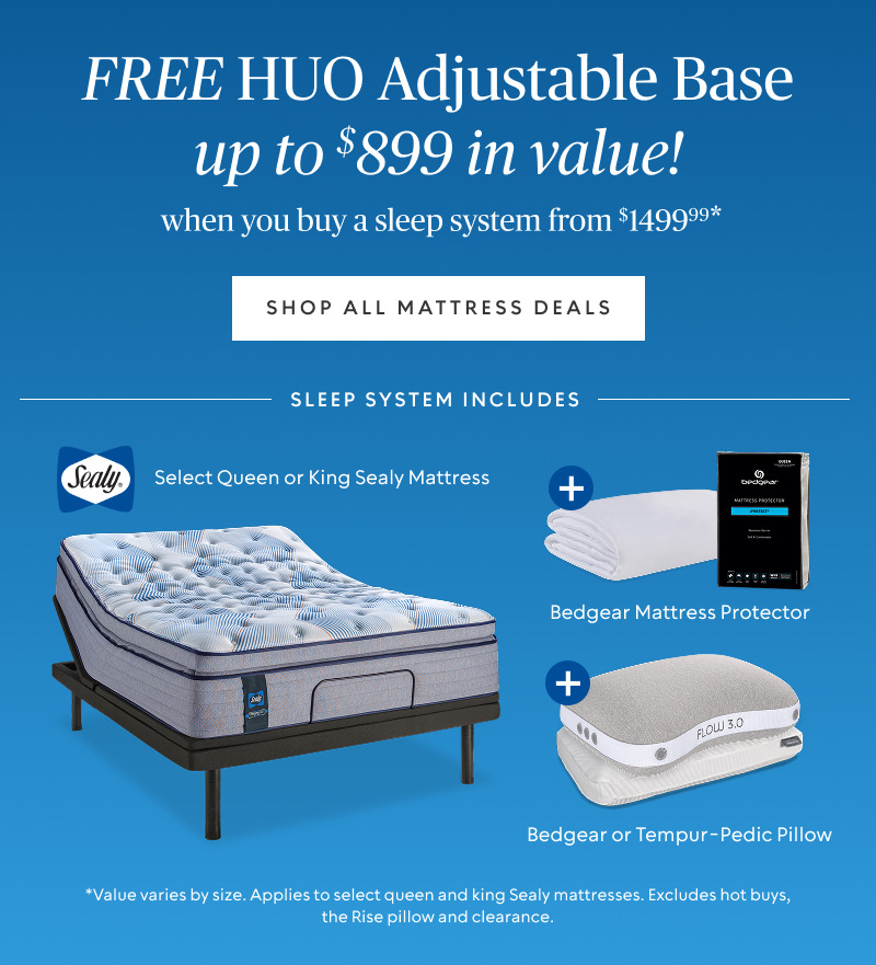 FREE Head Up Only Base (up to $899 value)​ when you buy a sleep system starting at $1499.99*​ Sleep system includes queen or king Sealy mattress, Bedgear mattress protector, and Bedgear or Tempur-Pedic pillow.​