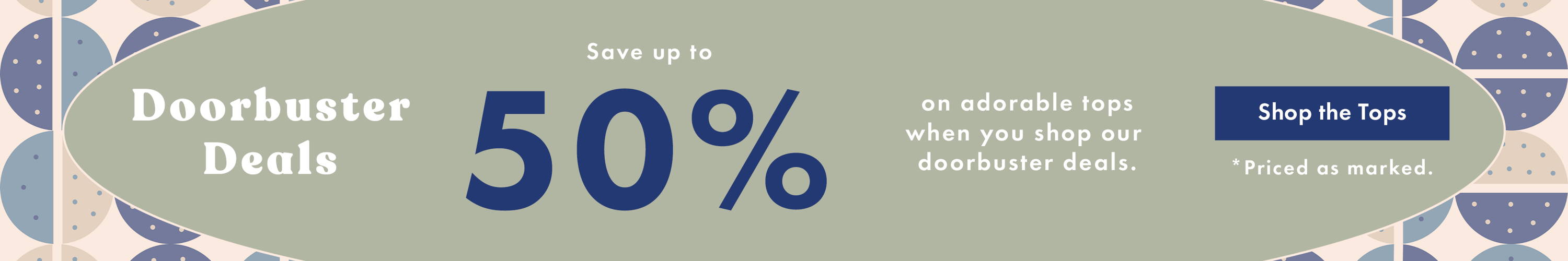 Doorbuster Deals: Save Up to 50% on adorable tops when you shop our doorbuster deals. Shop the Tops *Priced as marked. 