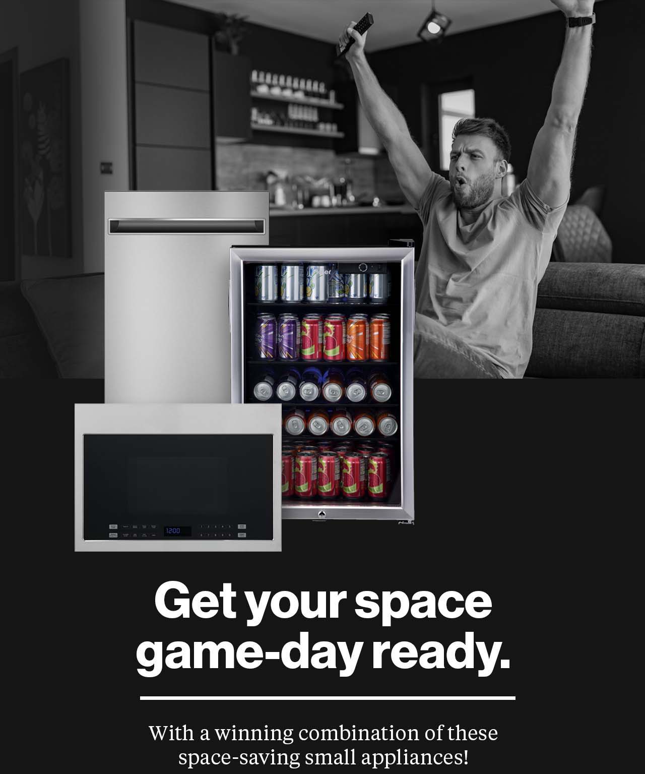 Get your space game-day ready with a winning combination of these space-saving small appliances! Cutout pictures of a small dishwasher, microwave oven and a full beverage center overlaid on a photo of a young man sitting on his couch with both arms raised signaling a touchdown.
