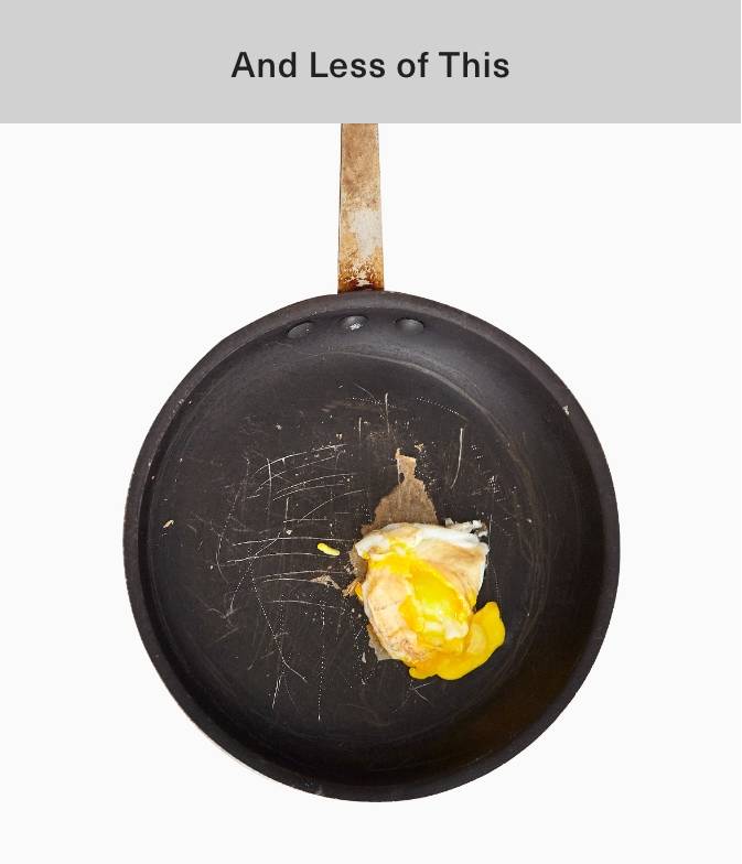 A traditional nonstick pan with an egg in it. The traditional nonstick pan shows numerous scratches, and an egg that is stuck-on and has a broken yolk. A caption reads “And Less of This.”