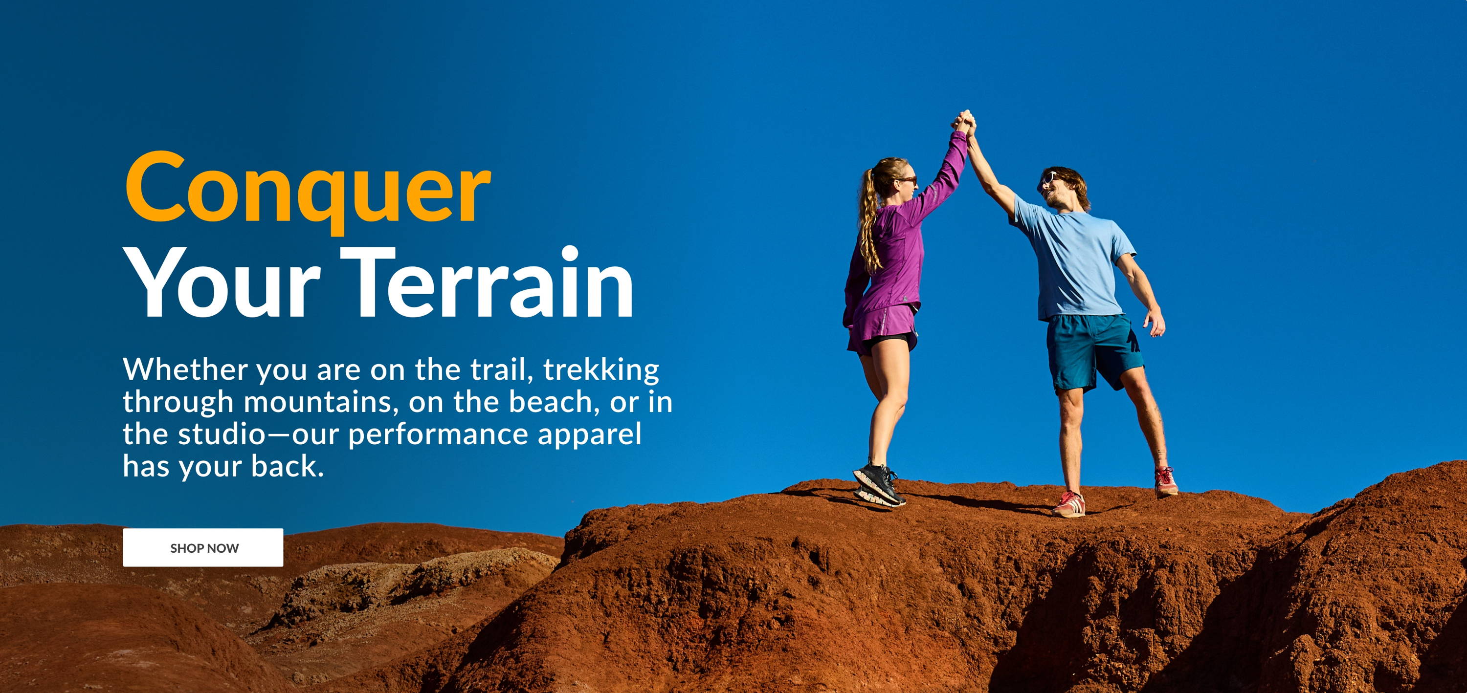 Conquer Your Terrain. Whether you are on the trail, trekking through mountains, on the beach, or in the studio - our performance apparel has your back. SHOP NOW