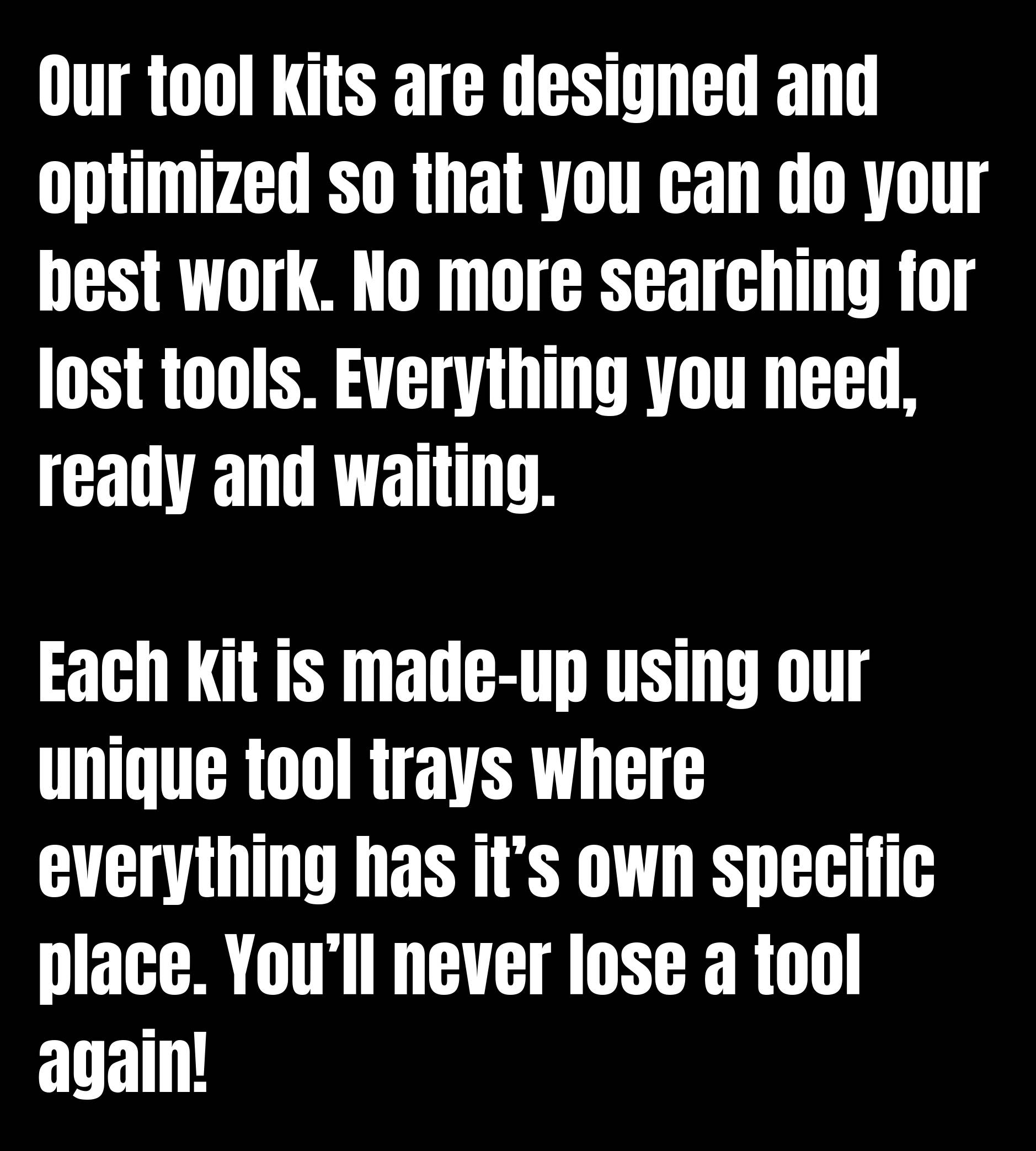 Our tool kits are designed and optimized so that you can do your best work. No more searching for lost tools. Everything you need, ready and waiting. Each kit is made-up using our unique tool trays where everything has it’s own specific place. You’ll never lose a tool again!