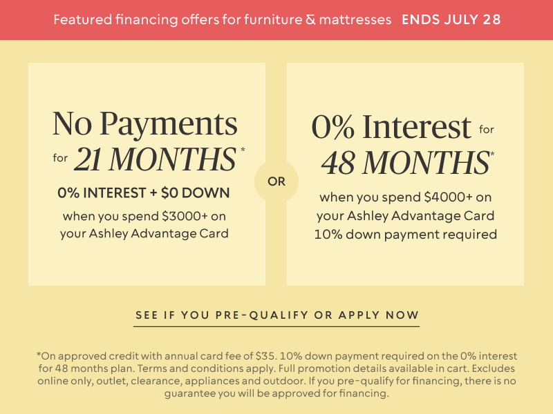 Ends July 21: No Payments for 24 Months* when you spend $3,000+ OR No interest for 36 Months* when you spend $3,500+ + 10% down payment required on your Ashley Advantage Card 