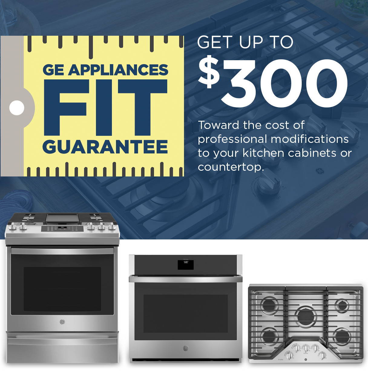 Special Offer: GE Appliances FIT Guarantee - get up to $300 toward teh cost of  professional modifications to your kitchen cabinets or countertop.