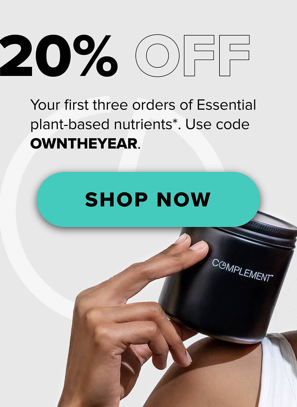 20% OFF Your first three orders of Essential plant-based nutrients*. Use code OWNTHEYEAR.