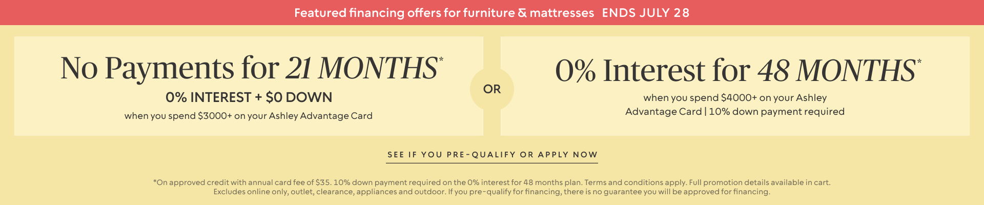 Ends July 21: No Payments for 24 Months* when you spend $3,000+ OR No interest for 36 Months* when you spend $3,500+ + 10% down payment required on your Ashley Advantage Card 