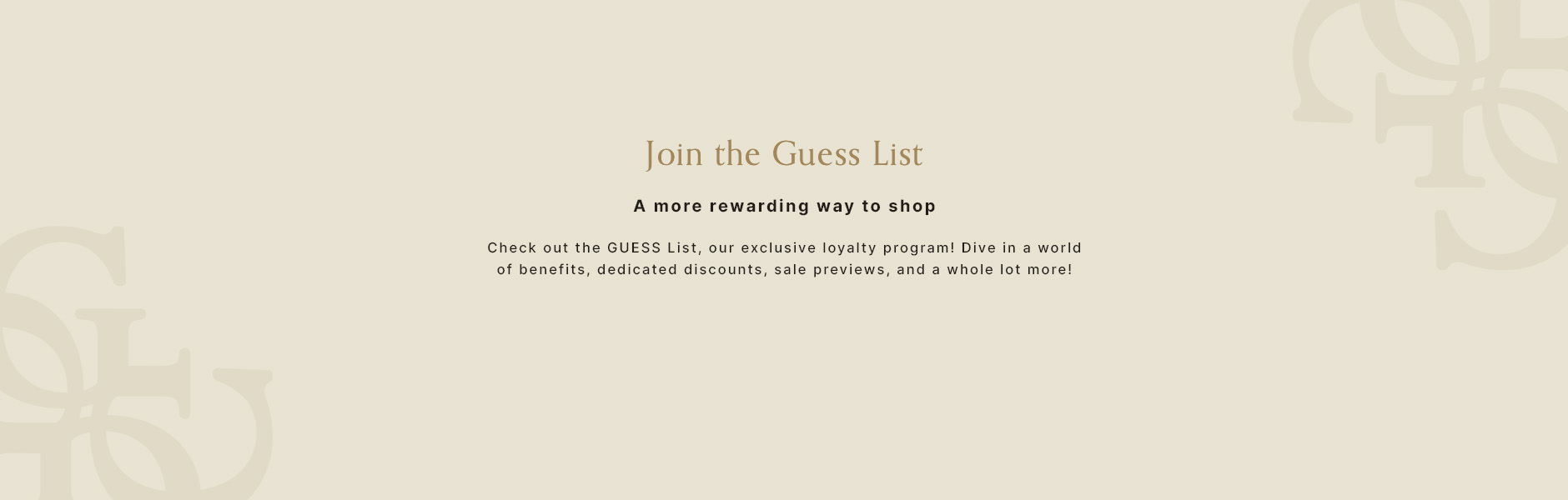 Join the GUESS List. A more rewarding way to shop. Benefits, discounts, sale previews and more.