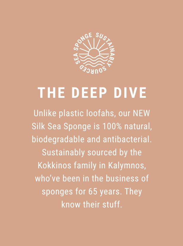 The Deep Dive - Unlike plastic loofahs, our NEW Silk Sea Sponge is 100% natural, biodegradable and antibacterial. Sustainably sourced by the Kokkinos family in Kalymnos, who've been in the business of sponges for 65 years. They know their stuff.