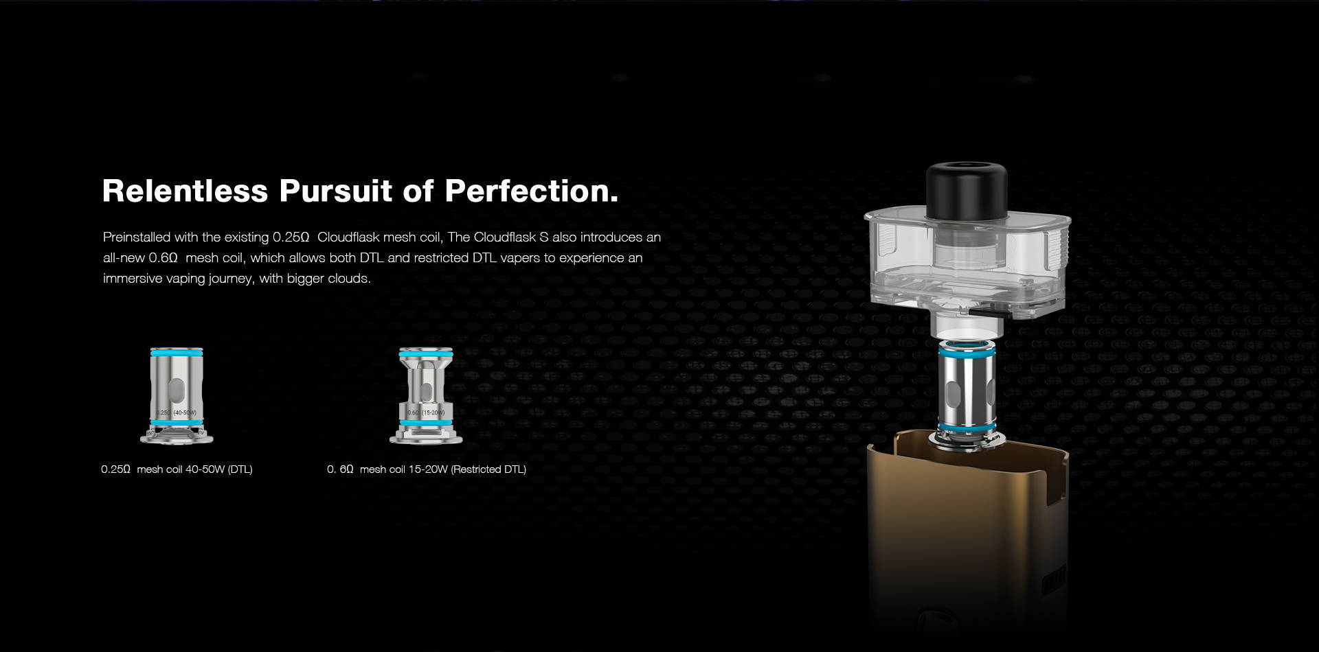 Preinstalled with the existing 0.25ΩΩ Cloudflask mesh coil, Cloudflask S also introduces an  all-new 0.6ΩΩ mesh coil, which allows both DTL and restricted DTL vapers to experience an  immersive vaping journey, with bigger clouds.