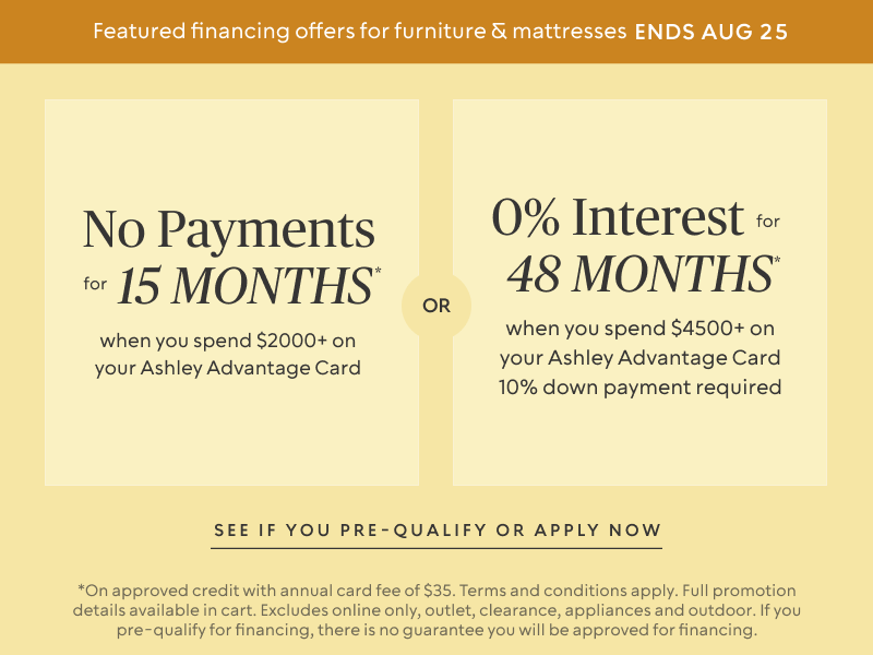Ends Aug 25: No Payments for 15 Months* when you spend $2,000+ OR No interest for 48 Months* when you spend $4,500+ & 10% down payment requiredon your Ashley Advantage Card 