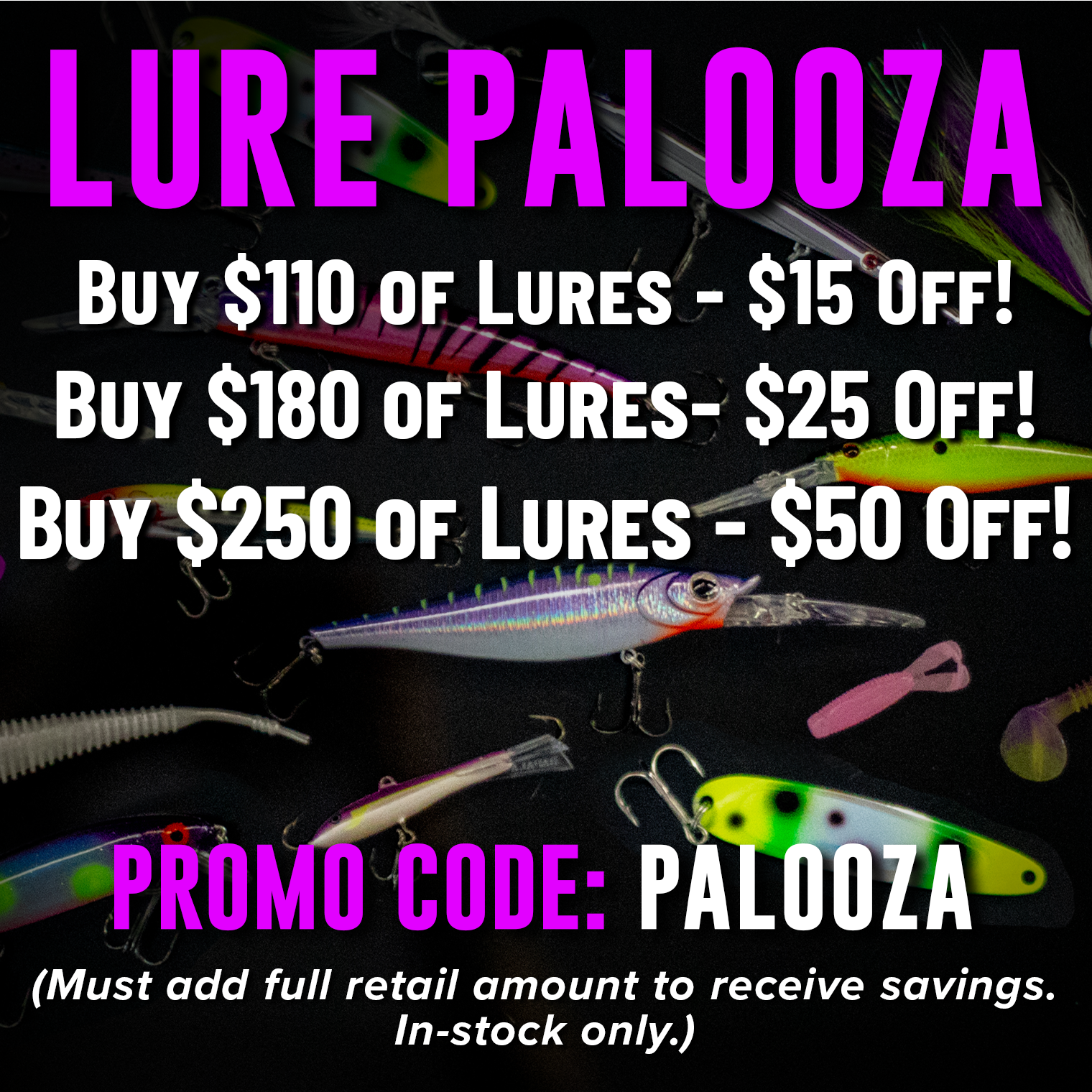 Lure Palooza! Buy $110 of Lures - $15 Off! Buy $180 of Lures - $25 Off! Buy $250 Of Lures - $50 Off! Promo Code: PALOOZA (Must add full retail amount to receive savings. In-stock only.)