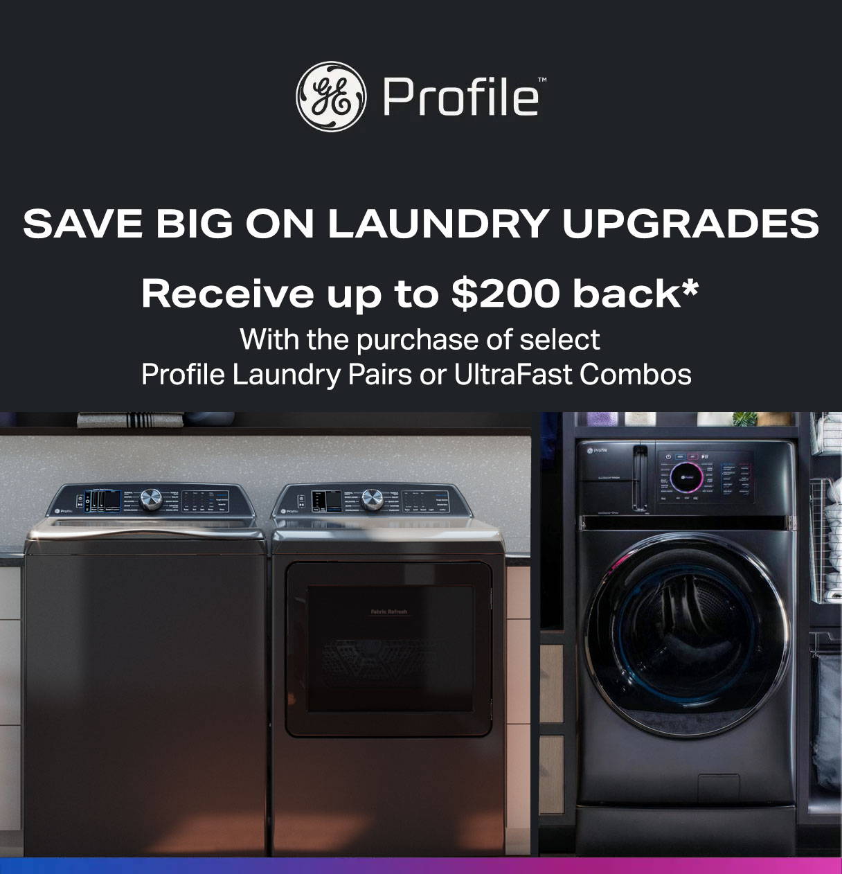 Save Big on Laundry Upgrades - Purchase select Profile Laundry Pairs or 1 UltraFast Combo and get $100 back or purchase 2 UltraFast Combos and get $200 back*