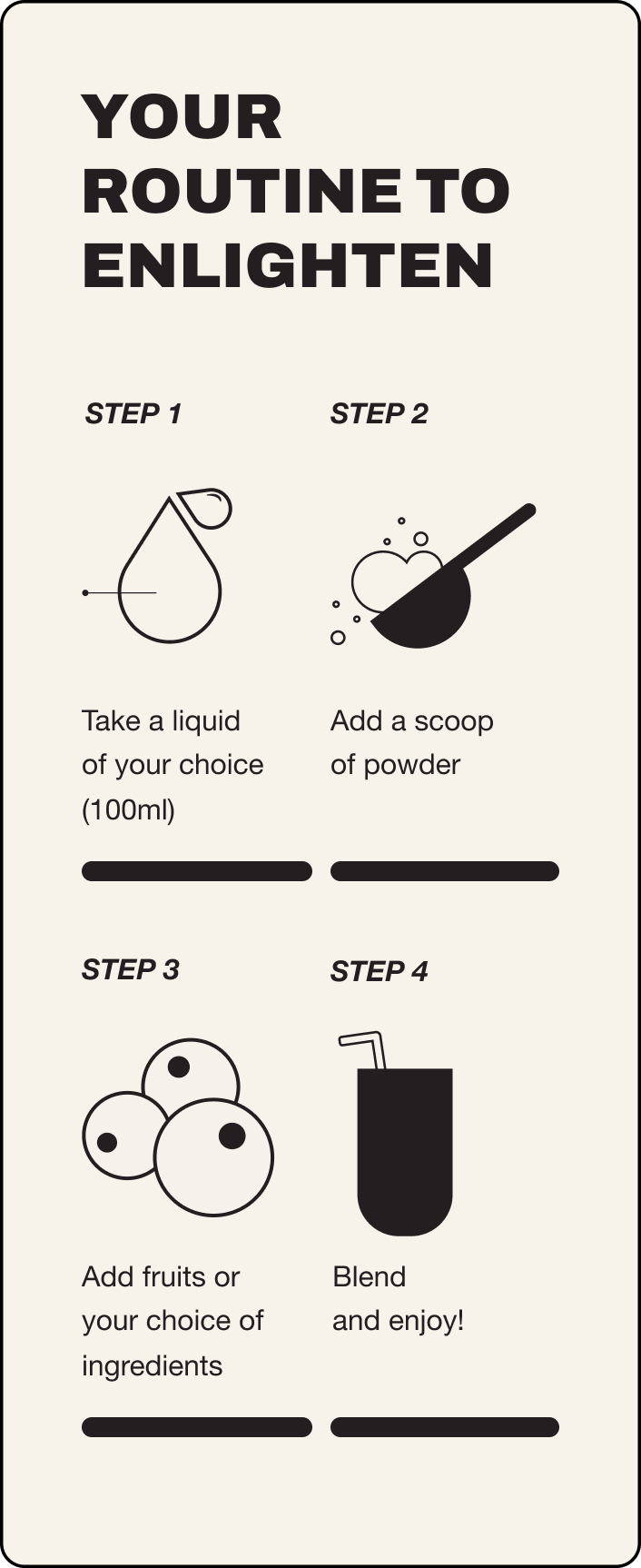 Your guide to enlighten. Step 1 take a liquid of your choice 100ml, step 2 add a scoop of powder, step 3 add fruits or your choice of ingredients, step 4 blend and enjoy!