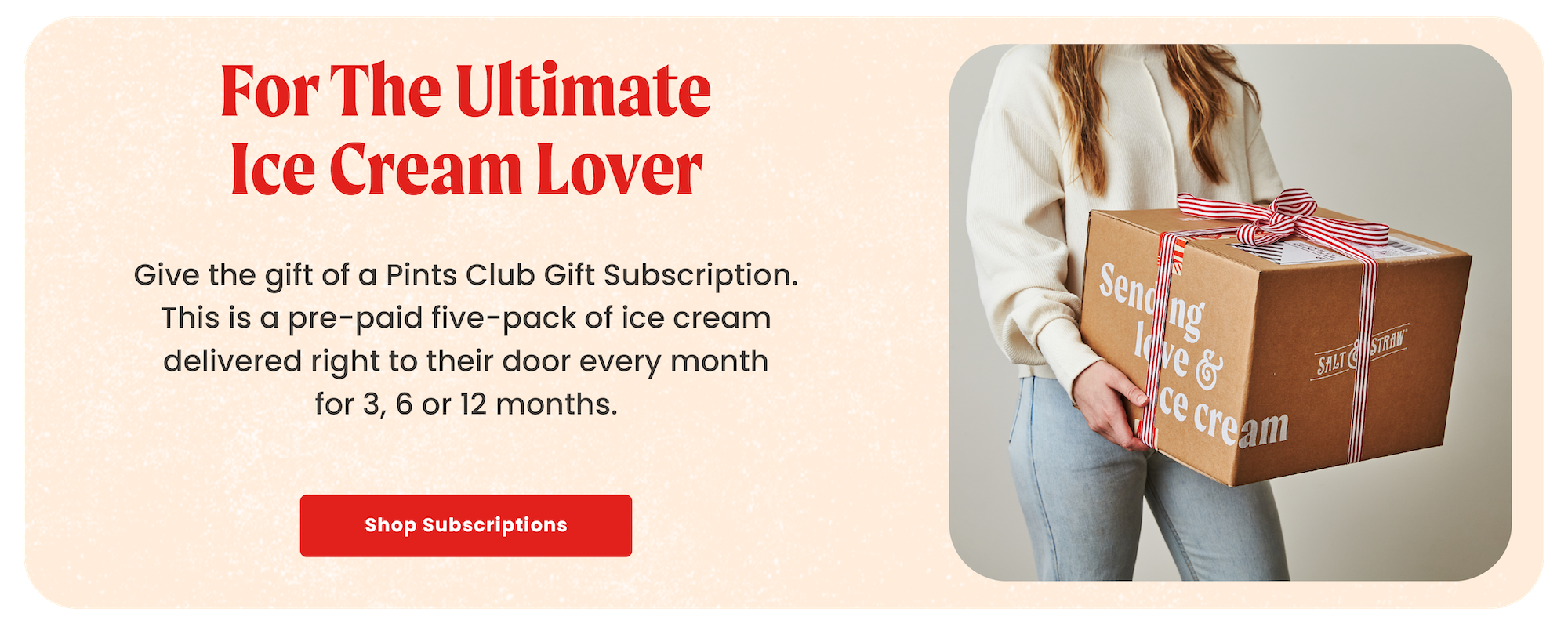 Give the gift of a pints club subscription . This is a pre-paid five-pack of ice cream delivered right to their door every month for 3, 6, or 12 months.