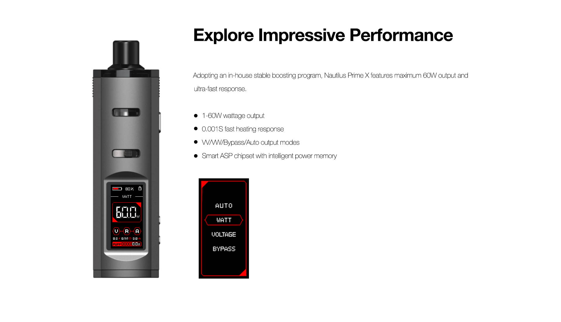 Explore Impressive Performance  Adopting an in-house stable boosting program, Nautilus Prime X features maximum 60W output and ultra-fast response.       1-60W wattage output      0.001S fast heating response      VV/VW/Bypass/Auto output modes      Smart ASP chipset with intelligent power memory