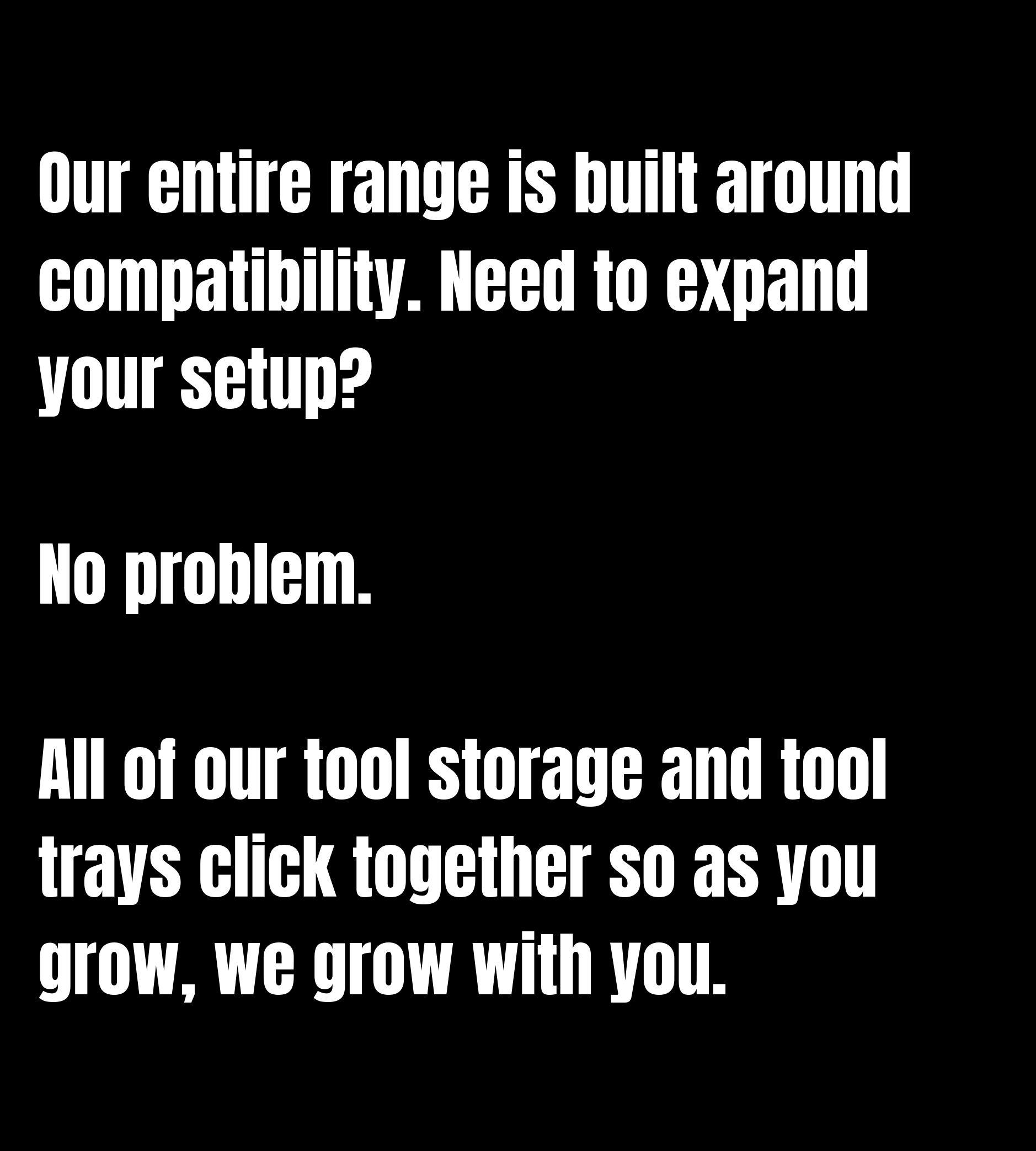 Our entire range is built around compatibility. Need to expand your setup? No problem. All of our tool storage and tool trays click together so as you grow, we grow with you.