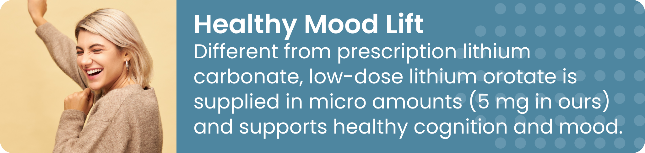 Healthy Mood Lift Different from prescription lithium carbonate, low-dose lithium orotate is supplied in micro amounts (5 mg in ours) and supports healthy cognition and mood.