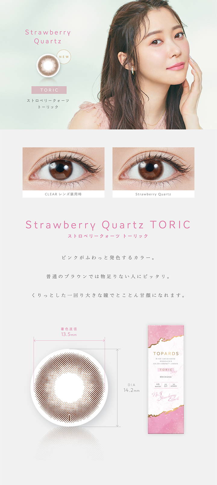 【乱視用:乱視度数:-0.75D】 Strawberry Quartz TORIC(ストロベリークォーツトーリック),新色,ピンクがふわっと発色するカラー。普通のブラウンでは物足りない人にピッタリ。くりっとした一回り大きな瞳でとことん甘顔になれます。,着色直径13.5mm,DIA14.2mm|TOPARDS TORIC(トパーズトーリック)コンタクトレンズ