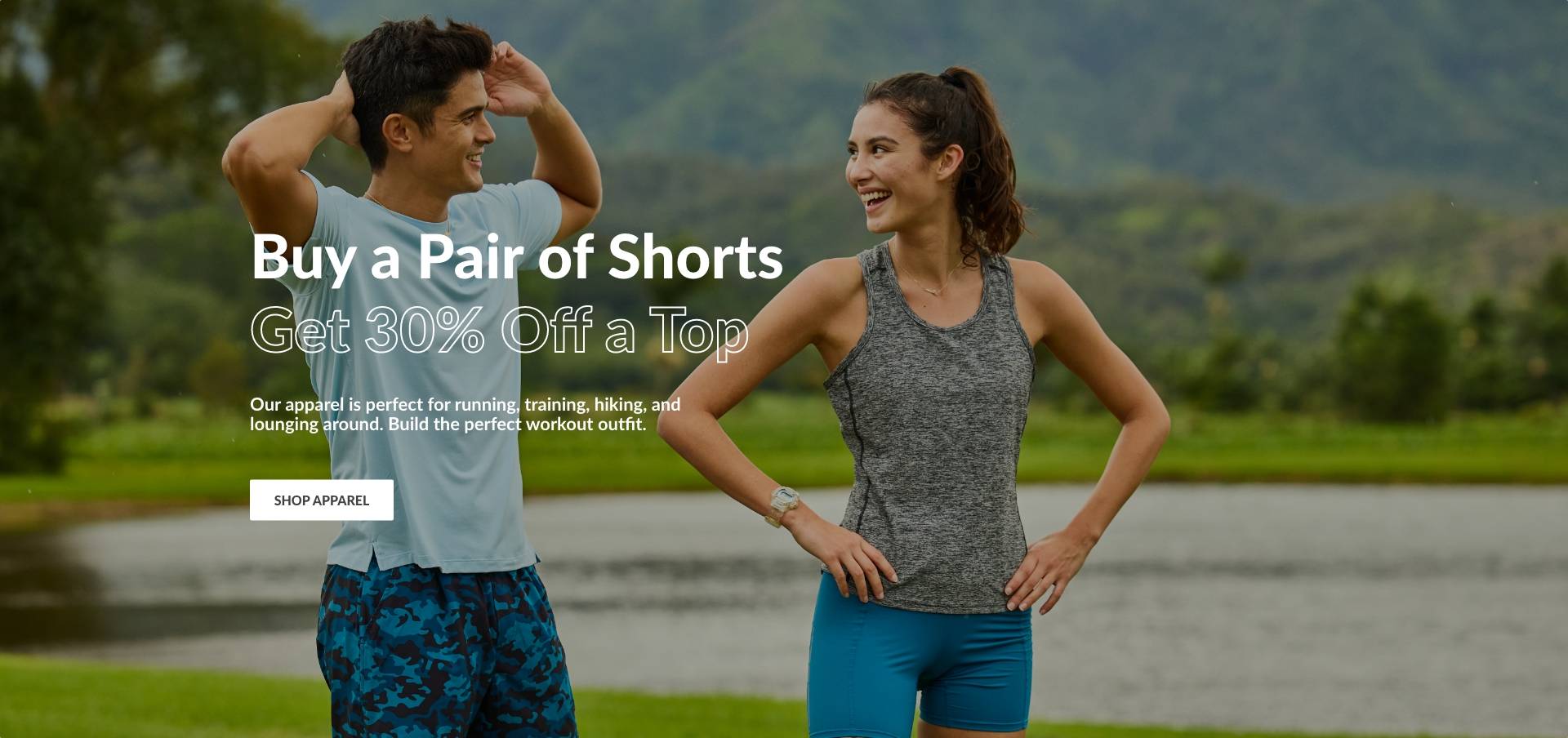 Buy a Pair of Shorts, Get 30% off a Top. Our apparel is perfect for running, training, hiking, and lounging around. Build the perfect workout outfit. SHOP APPAREL