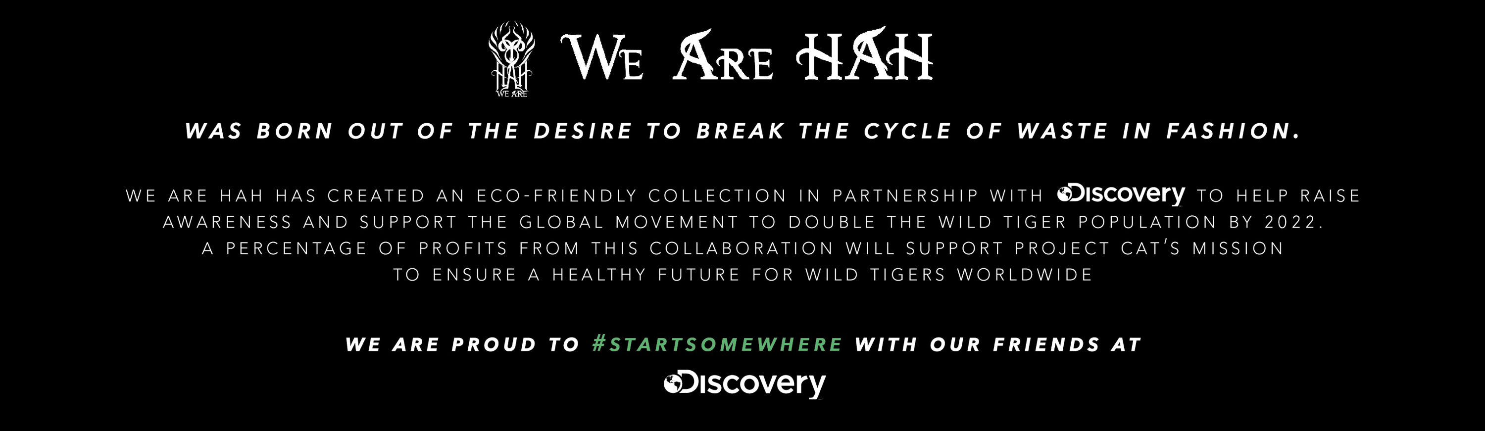 We Are HAH was born out the desire to break the cycle of waste in fashion. We Are HAH has created an eco-friendly collection in partnership with discovery. to help raise awareness and support the global movement to double the wild tiger population by 2022. a percentage of profits from this collaboartion will support projects cats mission to ensure a healthy future for wild tigers worldlide. 